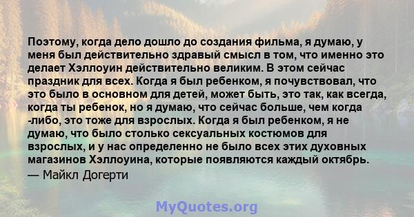 Поэтому, когда дело дошло до создания фильма, я думаю, у меня был действительно здравый смысл в том, что именно это делает Хэллоуин действительно великим. В этом сейчас праздник для всех. Когда я был ребенком, я