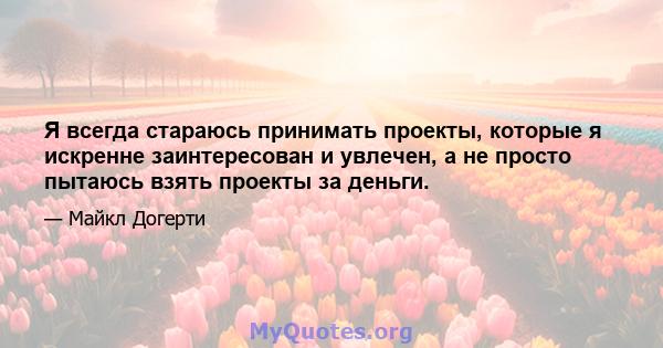 Я всегда стараюсь принимать проекты, которые я искренне заинтересован и увлечен, а не просто пытаюсь взять проекты за деньги.