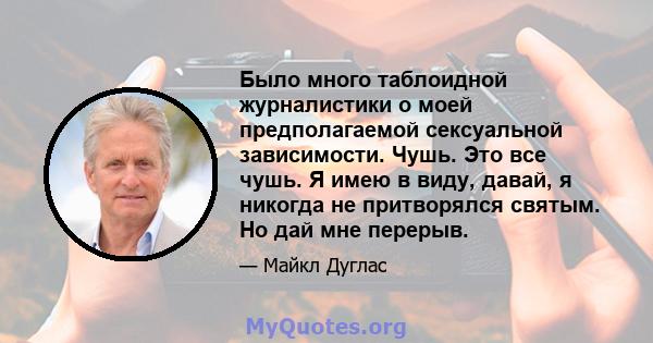 Было много таблоидной журналистики о моей предполагаемой сексуальной зависимости. Чушь. Это все чушь. Я имею в виду, давай, я никогда не притворялся святым. Но дай мне перерыв.