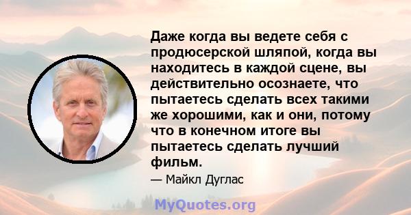 Даже когда вы ведете себя с продюсерской шляпой, когда вы находитесь в каждой сцене, вы действительно осознаете, что пытаетесь сделать всех такими же хорошими, как и они, потому что в конечном итоге вы пытаетесь сделать 