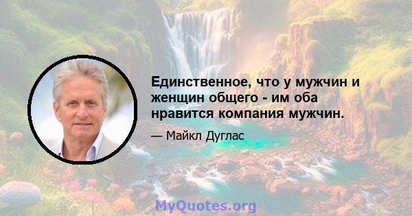 Единственное, что у мужчин и женщин общего - им оба нравится компания мужчин.