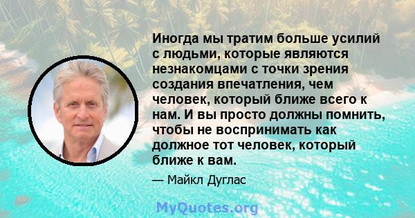 Иногда мы тратим больше усилий с людьми, которые являются незнакомцами с точки зрения создания впечатления, чем человек, который ближе всего к нам. И вы просто должны помнить, чтобы не воспринимать как должное тот