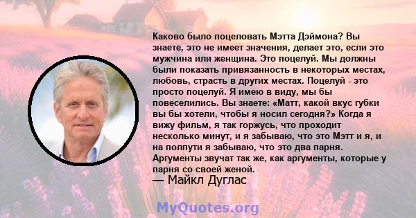 Каково было поцеловать Мэтта Дэймона? Вы знаете, это не имеет значения, делает это, если это мужчина или женщина. Это поцелуй. Мы должны были показать привязанность в некоторых местах, любовь, страсть в других местах.