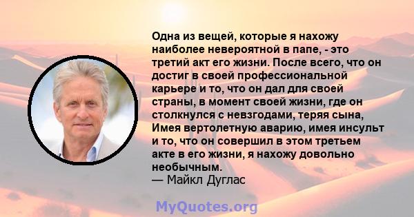 Одна из вещей, которые я нахожу наиболее невероятной в папе, - это третий акт его жизни. После всего, что он достиг в своей профессиональной карьере и то, что он дал для своей страны, в момент своей жизни, где он