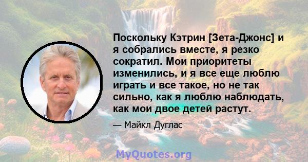 Поскольку Кэтрин [Зета-Джонс] и я собрались вместе, я резко сократил. Мои приоритеты изменились, и я все еще люблю играть и все такое, но не так сильно, как я люблю наблюдать, как мои двое детей растут.