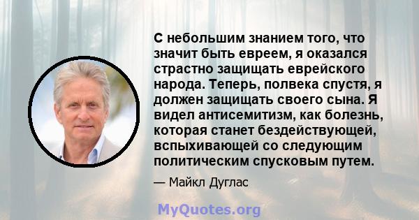 С небольшим знанием того, что значит быть евреем, я оказался страстно защищать еврейского народа. Теперь, полвека спустя, я должен защищать своего сына. Я видел антисемитизм, как болезнь, которая станет бездействующей,