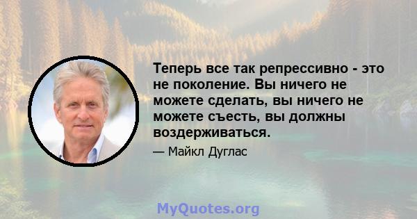 Теперь все так репрессивно - это не поколение. Вы ничего не можете сделать, вы ничего не можете съесть, вы должны воздерживаться.