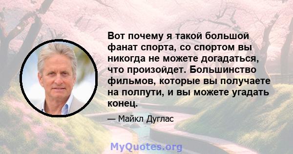 Вот почему я такой большой фанат спорта, со спортом вы никогда не можете догадаться, что произойдет. Большинство фильмов, которые вы получаете на полпути, и вы можете угадать конец.