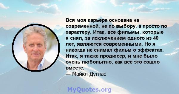 Вся моя карьера основана на современной, не по выбору, а просто по характеру. Итак, все фильмы, которые я снял, за исключением одного из 40 лет, являются современными. Но я никогда не снимал фильм о эффектах. Итак, я