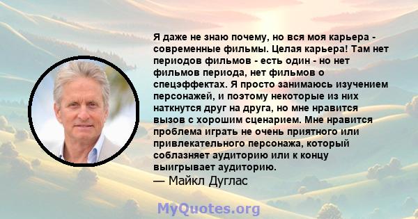 Я даже не знаю почему, но вся моя карьера - современные фильмы. Целая карьера! Там нет периодов фильмов - есть один - но нет фильмов периода, нет фильмов о спецэффектах. Я просто занимаюсь изучением персонажей, и