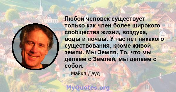 Любой человек существует только как член более широкого сообщества жизни, воздуха, воды и почвы. У нас нет никакого существования, кроме живой земли. Мы Земля. То, что мы делаем с Землей, мы делаем с собой.