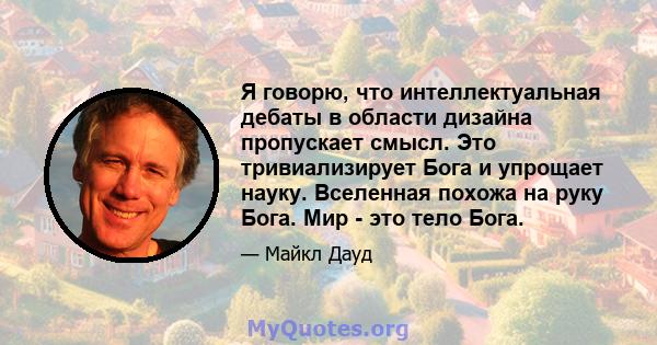 Я говорю, что интеллектуальная дебаты в области дизайна пропускает смысл. Это тривиализирует Бога и упрощает науку. Вселенная похожа на руку Бога. Мир - это тело Бога.