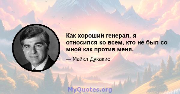 Как хороший генерал, я относился ко всем, кто не был со мной как против меня.