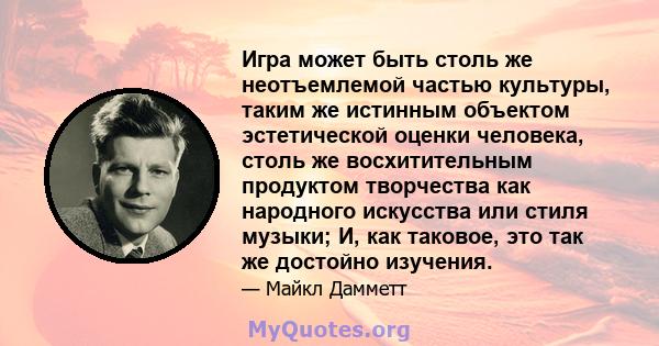 Игра может быть столь же неотъемлемой частью культуры, таким же истинным объектом эстетической оценки человека, столь же восхитительным продуктом творчества как народного искусства или стиля музыки; И, как таковое, это