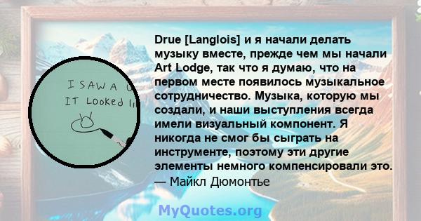 Drue [Langlois] и я начали делать музыку вместе, прежде чем мы начали Art Lodge, так что я думаю, что на первом месте появилось музыкальное сотрудничество. Музыка, которую мы создали, и наши выступления всегда имели