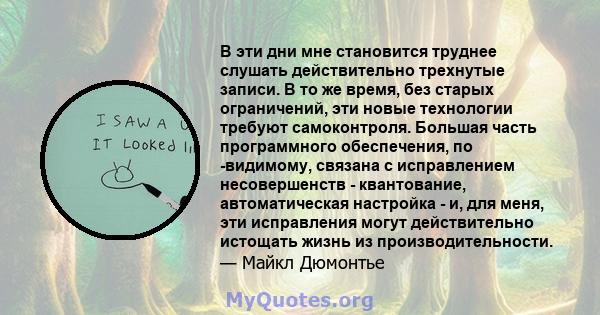 В эти дни мне становится труднее слушать действительно трехнутые записи. В то же время, без старых ограничений, эти новые технологии требуют самоконтроля. Большая часть программного обеспечения, по -видимому, связана с