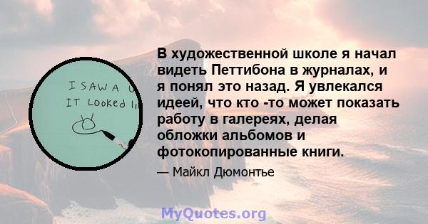 В художественной школе я начал видеть Петтибона в журналах, и я понял это назад. Я увлекался идеей, что кто -то может показать работу в галереях, делая обложки альбомов и фотокопированные книги.