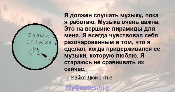 Я должен слушать музыку, пока я работаю. Музыка очень важна. Это на вершине пирамиды для меня. Я всегда чувствовал себя разочарованным в том, что я сделал, когда придерживался ее музыки, которую люблю. Я стараюсь не