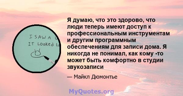 Я думаю, что это здорово, что люди теперь имеют доступ к профессиональным инструментам и другим программным обеспечениям для записи дома. Я никогда не понимал, как кому -то может быть комфортно в студии звукозаписи