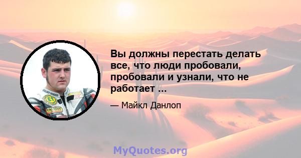 Вы должны перестать делать все, что люди пробовали, пробовали и узнали, что не работает ...