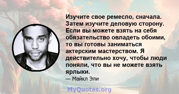 Изучите свое ремесло, сначала. Затем изучите деловую сторону. Если вы можете взять на себя обязательство овладеть обоими, то вы готовы заниматься актерским мастерством. Я действительно хочу, чтобы люди поняли, что вы не 