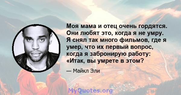 Моя мама и отец очень гордятся. Они любят это, когда я не умру. Я снял так много фильмов, где я умер, что их первый вопрос, когда я забронирую работу: «Итак, вы умрете в этом?