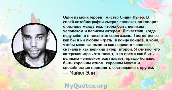 Один из моих героев - мистер Сидни Пуйер. В своей автобиографии «мера человека» он говорит о разнице между тем, чтобы быть великим человеком и великим актером. Я счастлив, когда веду себя, и я посвятил свою жизнь. Тем