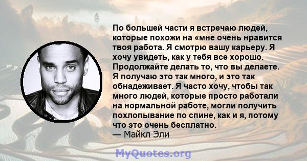 По большей части я встречаю людей, которые похожи на «мне очень нравится твоя работа. Я смотрю вашу карьеру. Я хочу увидеть, как у тебя все хорошо. Продолжайте делать то, что вы делаете. Я получаю это так много, и это