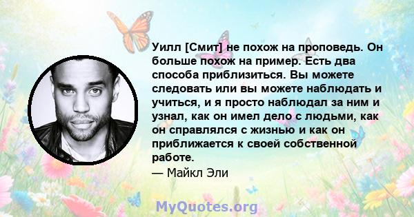 Уилл [Смит] не похож на проповедь. Он больше похож на пример. Есть два способа приблизиться. Вы можете следовать или вы можете наблюдать и учиться, и я просто наблюдал за ним и узнал, как он имел дело с людьми, как он