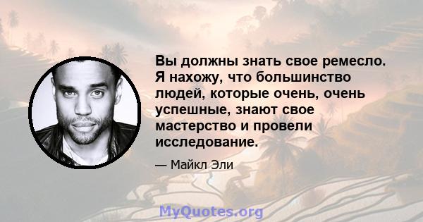 Вы должны знать свое ремесло. Я нахожу, что большинство людей, которые очень, очень успешные, знают свое мастерство и провели исследование.