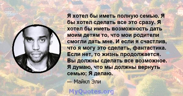 Я хотел бы иметь полную семью. Я бы хотел сделать все это сразу. Я хотел бы иметь возможность дать моим детям то, что мои родители смогли дать мне. И если я счастлив, что я могу это сделать, фантастика. Если нет, то