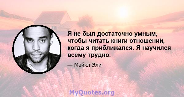 Я не был достаточно умным, чтобы читать книги отношений, когда я приближался. Я научился всему трудно.