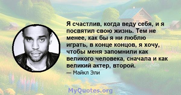 Я счастлив, когда веду себя, и я посвятил свою жизнь. Тем не менее, как бы я ни люблю играть, в конце концов, я хочу, чтобы меня запомнили как великого человека, сначала и как великий актер, второй.