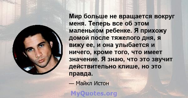 Мир больше не вращается вокруг меня. Теперь все об этом маленьком ребенке. Я прихожу домой после тяжелого дня, я вижу ее, и она улыбается и ничего, кроме того, что имеет значение. Я знаю, что это звучит действительно