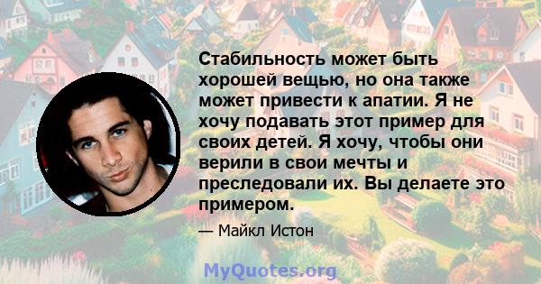 Стабильность может быть хорошей вещью, но она также может привести к апатии. Я не хочу подавать этот пример для своих детей. Я хочу, чтобы они верили в свои мечты и преследовали их. Вы делаете это примером.