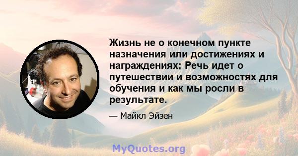 Жизнь не о конечном пункте назначения или достижениях и награждениях; Речь идет о путешествии и возможностях для обучения и как мы росли в результате.