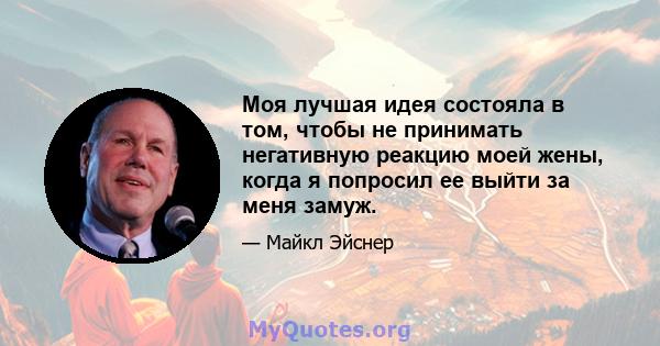 Моя лучшая идея состояла в том, чтобы не принимать негативную реакцию моей жены, когда я попросил ее выйти за меня замуж.