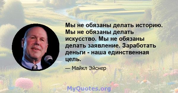 Мы не обязаны делать историю. Мы не обязаны делать искусство. Мы не обязаны делать заявление. Заработать деньги - наша единственная цель.