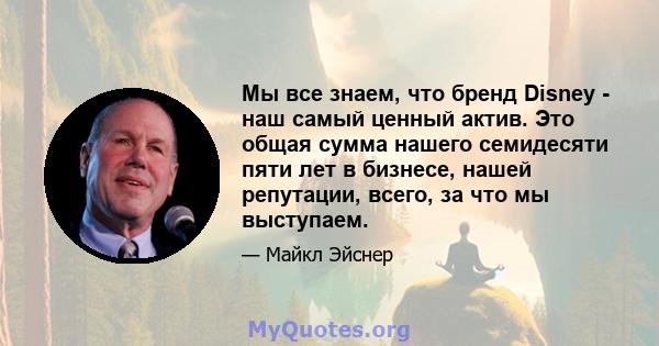 Мы все знаем, что бренд Disney - наш самый ценный актив. Это общая сумма нашего семидесяти пяти лет в бизнесе, нашей репутации, всего, за что мы выступаем.