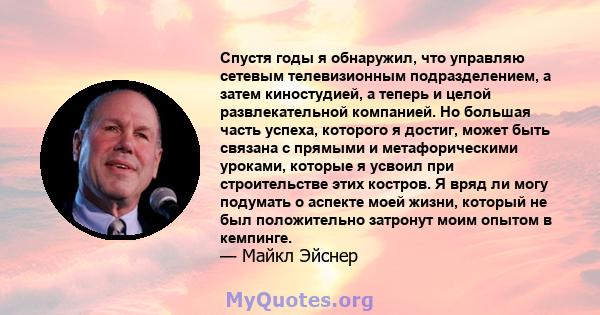 Спустя годы я обнаружил, что управляю сетевым телевизионным подразделением, а затем киностудией, а теперь и целой развлекательной компанией. Но большая часть успеха, которого я достиг, может быть связана с прямыми и