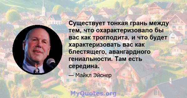 Существует тонкая грань между тем, что охарактеризовало бы вас как троглодита, и что будет характеризовать вас как блестящего, авангардного гениальности. Там есть середина.