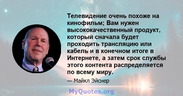 Телевидение очень похоже на кинофильм; Вам нужен высококачественный продукт, который сначала будет проходить трансляцию или кабель и в конечном итоге в Интернете, а затем срок службы этого контента распределяется по