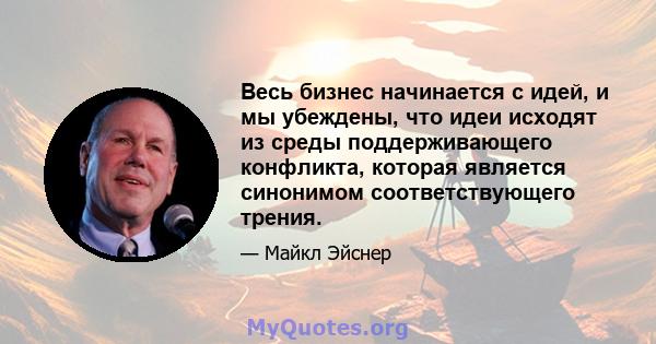 Весь бизнес начинается с идей, и мы убеждены, что идеи исходят из среды поддерживающего конфликта, которая является синонимом соответствующего трения.