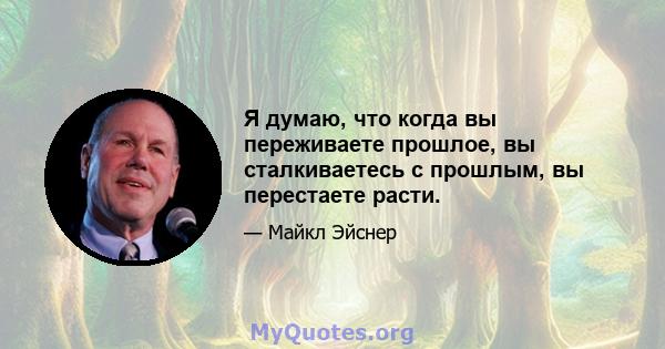 Я думаю, что когда вы переживаете прошлое, вы сталкиваетесь с прошлым, вы перестаете расти.