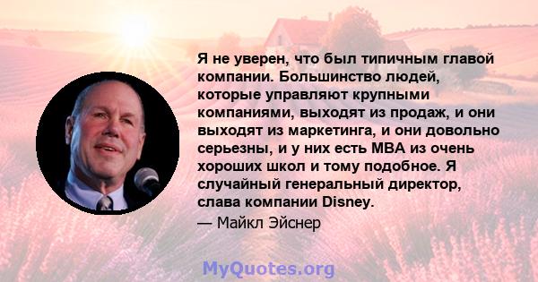 Я не уверен, что был типичным главой компании. Большинство людей, которые управляют крупными компаниями, выходят из продаж, и они выходят из маркетинга, и они довольно серьезны, и у них есть MBA из очень хороших школ и