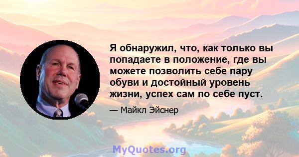 Я обнаружил, что, как только вы попадаете в положение, где вы можете позволить себе пару обуви и достойный уровень жизни, успех сам по себе пуст.