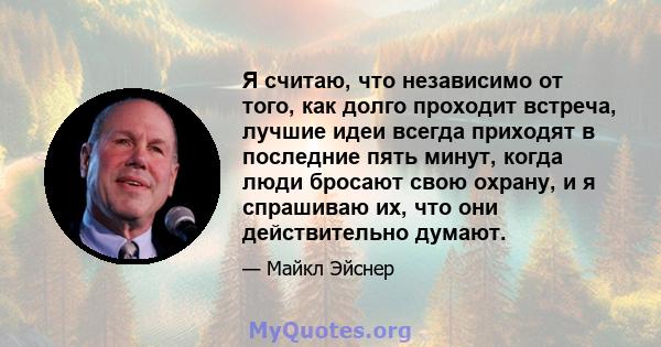 Я считаю, что независимо от того, как долго проходит встреча, лучшие идеи всегда приходят в последние пять минут, когда люди бросают свою охрану, и я спрашиваю их, что они действительно думают.