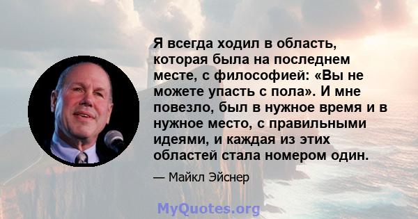 Я всегда ходил в область, которая была на последнем месте, с философией: «Вы не можете упасть с пола». И мне повезло, был в нужное время и в нужное место, с правильными идеями, и каждая из этих областей стала номером