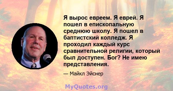 Я вырос евреем. Я еврей. Я пошел в епископальную среднюю школу. Я пошел в баптистский колледж. Я проходил каждый курс сравнительной религии, который был доступен. Бог? Не имею представления.