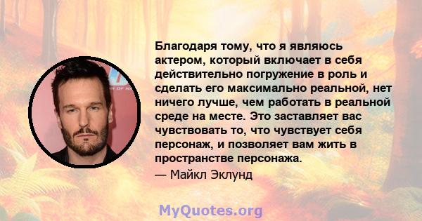 Благодаря тому, что я являюсь актером, который включает в себя действительно погружение в роль и сделать его максимально реальной, нет ничего лучше, чем работать в реальной среде на месте. Это заставляет вас чувствовать 